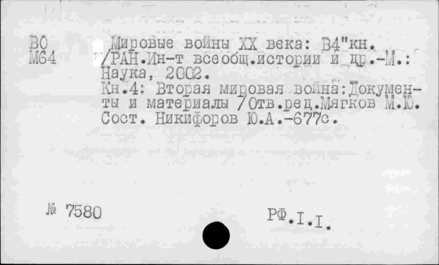 ﻿ВС Мировые войны XX века: В4"кн.
М64 /РАН.Ин-т все общ.истории и др.-М.: Наука, 2002.
Кн.4: Вт орав мисовав -война:документы и материалы /Отв .ре ц.Мягков М.Ю. Сост. Никифоров Ю.А.-677с.
> 7580
рф.1.1